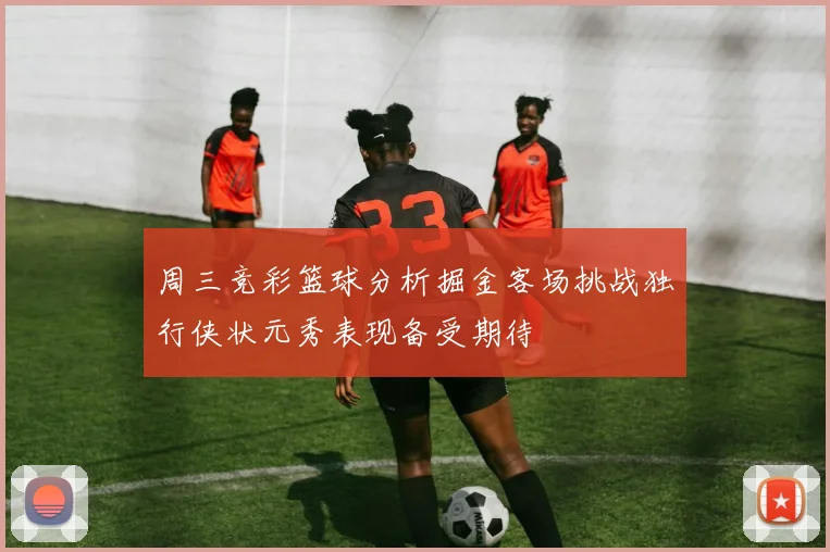 周三竞彩篮球分析掘金客场挑战独行侠状元秀表现备受期待