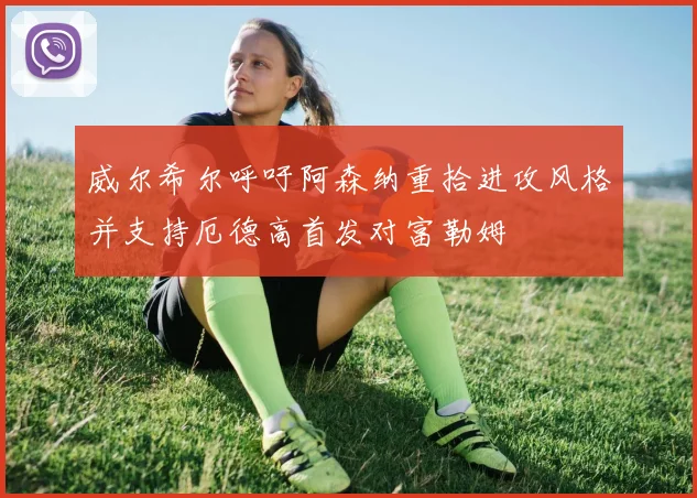 威尔希尔呼吁阿森纳重拾进攻风格并支持厄德高首发对富勒姆
