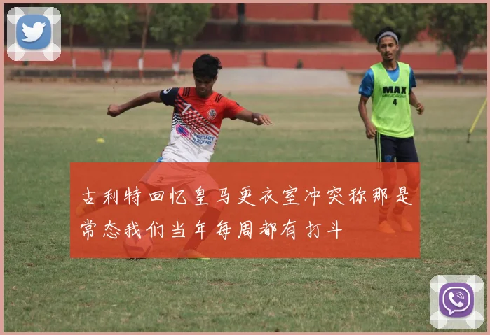 古利特回忆皇马更衣室冲突称那是常态我们当年每周都有打斗