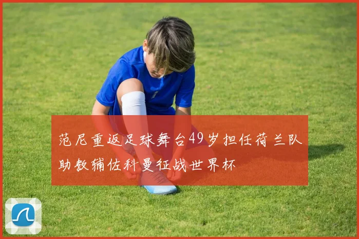 范尼重返足球舞台49岁担任荷兰队助教辅佐科曼征战世界杯