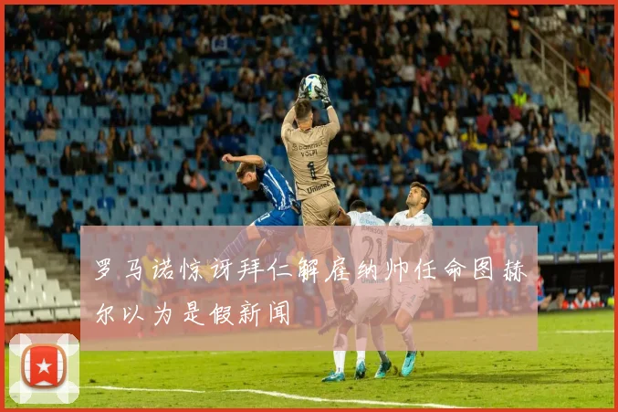 罗马诺惊讶拜仁解雇纳帅任命图赫尔以为是假新闻
