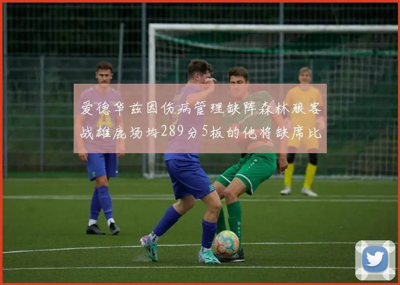 爱德华兹因伤病管理缺阵森林狼客战雄鹿场均289分5板的他将缺席比赛