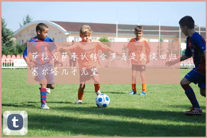 萨拉戈萨承认转会罗马是失误回归塞尔塔几乎无望