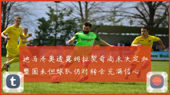 迪马济奥透露姆拉契奇尚未决定加盟国米但球队仍对转会充满信心