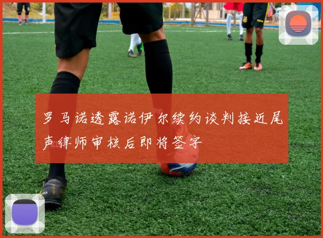 罗马诺透露诺伊尔续约谈判接近尾声律师审核后即将签字