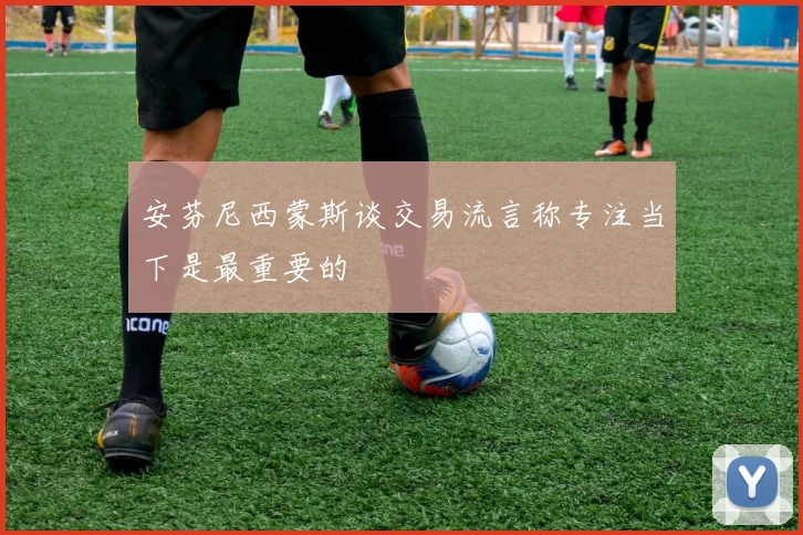 安芬尼西蒙斯谈交易流言称专注当下是最重要的