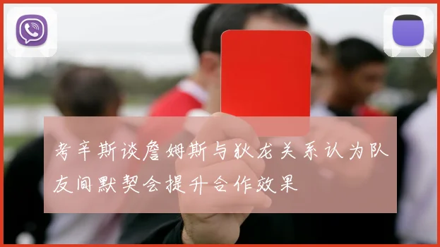 考辛斯谈詹姆斯与狄龙关系认为队友间默契会提升合作效果